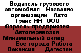 Водитель грузового автомобиля › Название организации ­ Авто-Транс НН, ООО › Отрасль предприятия ­ Автоперевозки › Минимальный оклад ­ 70 000 - Все города Работа » Вакансии   . Дагестан респ.,Дагестанские Огни г.